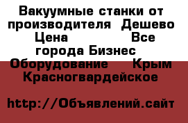 Вакуумные станки от производителя. Дешево › Цена ­ 150 000 - Все города Бизнес » Оборудование   . Крым,Красногвардейское